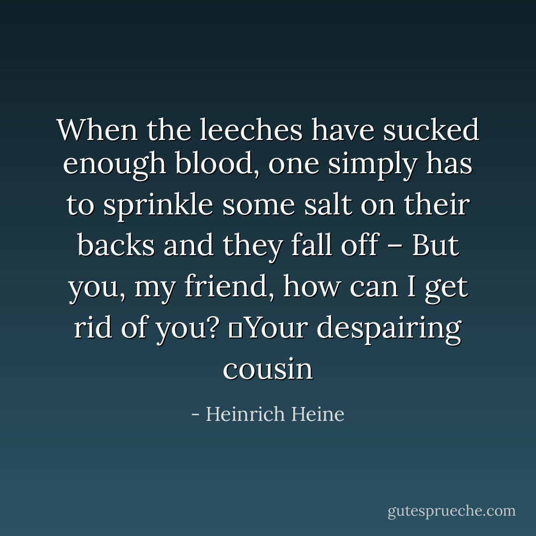 When the leeches have sucked enough blood, one simply has to sprinkle some salt on their backs and they fall off – But you, my friend, how can I get rid of you?<br />	Your despairing cousin - Heinrich Heine