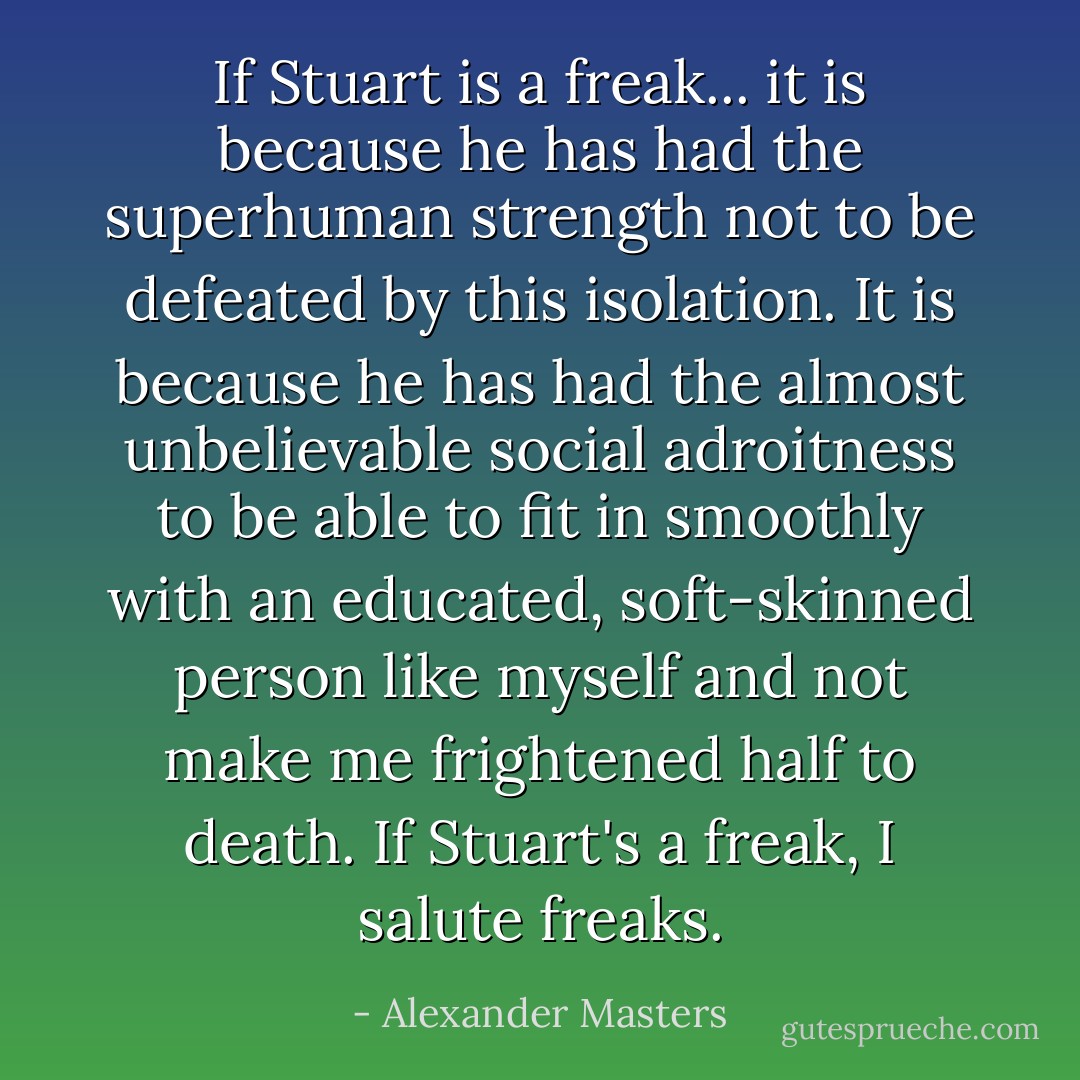 If Stuart is a freak... it is because he has had the superhuman strength not to be defeated by this isolation. It is because he has had the almost unbelievable social adroitness to be able to fit in smoothly with an educated, soft-skinned person like myself and not make me frightened half to death. If Stuart's a freak, I salute freaks. - Alexander Masters