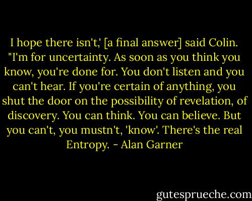 I hope there isn't,' [a final answer] said Colin. "I'm for uncertainty. As soon as you think you know, you're done for. You don't listen and you can't hear. If you're certain of anything, you shut the door on the possibility of revelation, of discovery. You can think. You can believe. But you can't, you mustn't, 'know'. There's the real Entropy. - Alan Garner
