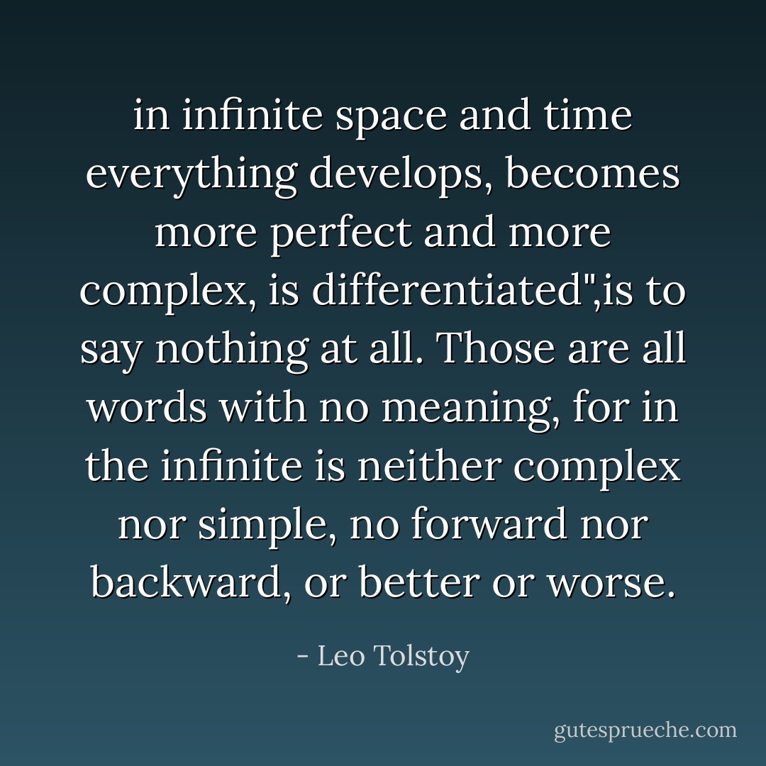 in infinite space and time everything develops, becomes more perfect and more complex, is differentiated",is to say nothing at all. Those are all words with no meaning, for in the infinite is neither complex nor simple, no forward nor backward, or better or worse. - Leo Tolstoy