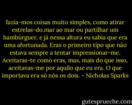 fazia-mos coisas muito simples, como atirar estrelas-do.mar ao mar ou partilhar um hambúrguer, e já nessa altura eu sabia que era uma afortunada. Eras o primeiro tipo que não estava sempre a tentar impressionar-me. Aceitaras-te como eras, mas, mais do que isso, aceitavas-me por aquilo que eu era. O que importava era só nós os dois. - Nicholas Sparks