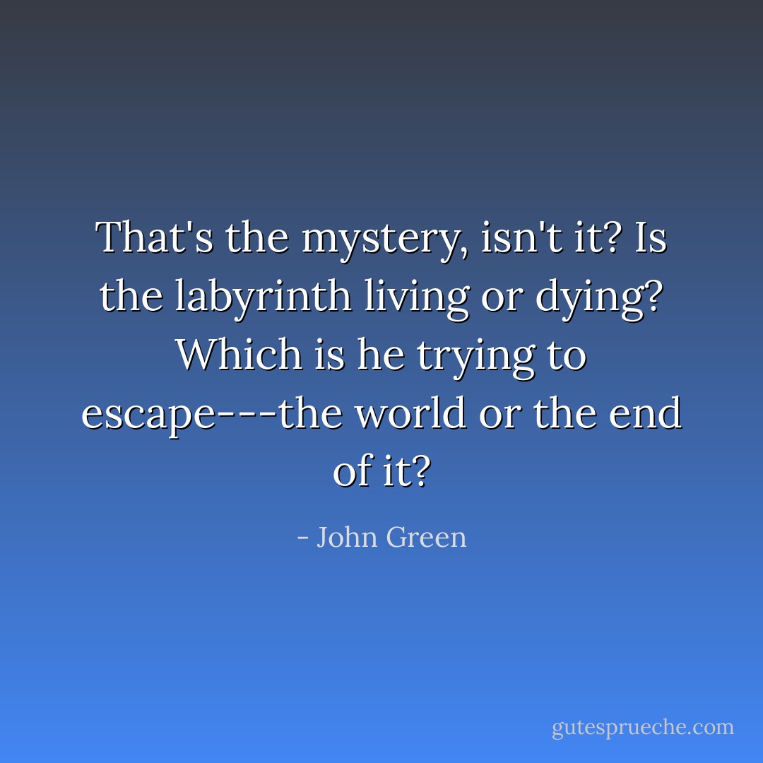 That's the mystery, isn't it? Is the labyrinth living or dying? Which is he trying to escape---the world or the end of it? - John Green