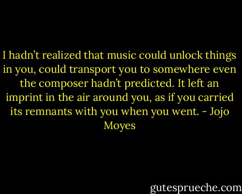 I hadn’t realized that music could unlock things in you, could transport you to somewhere even the composer hadn’t predicted. It left an imprint in the air around you, as if you carried its remnants with you when you went. - Jojo Moyes
