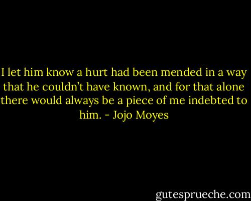I let him know a hurt had been mended in a way that he couldn’t have known, and for that alone there would always be a piece of me indebted to him. - Jojo Moyes