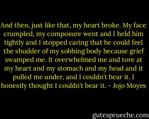 And then, just like that, my heart broke. My face crumpled, my composure went and I held him tightly and I stopped caring that he could feel the shudder of my sobbing body because grief swamped me. It overwhelmed me and tore at my heart and my stomach and my head and it pulled me under, and I couldn’t bear it. I honestly thought I couldn’t bear it. - Jojo Moyes