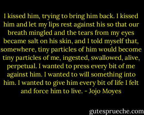 I kissed him, trying to bring him back. I kissed him and let my lips rest against his so that our breath mingled and the tears from my eyes became salt on his skin, and I told myself that, somewhere, tiny particles of him would become tiny particles of me, ingested, swallowed, alive, perpetual. I wanted to press every bit of me against him. I wanted to will something into him. I wanted to give him every bit of life I felt and force him to live. - Jojo Moyes