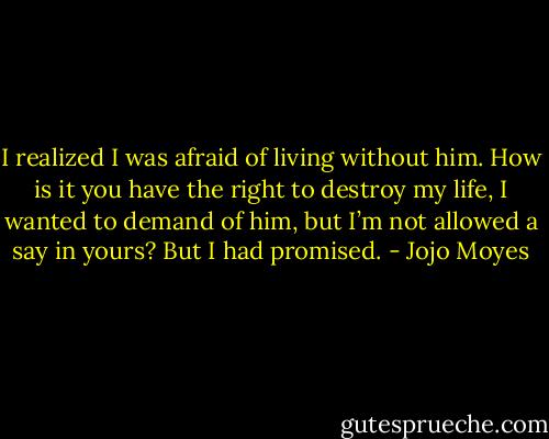 I realized I was afraid of living without him. How is it you have the right to destroy my life, I wanted to demand of him, but I’m not allowed a say in yours?<br />But I had promised. - Jojo Moyes