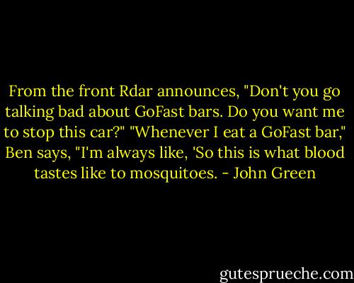 From the front Rdar announces, "Don't you go talking bad about GoFast bars. Do you want me to stop this car?"<br />"Whenever I eat a GoFast bar," Ben says, "I'm always like, 'So this is what blood tastes like to mosquitoes. - John Green