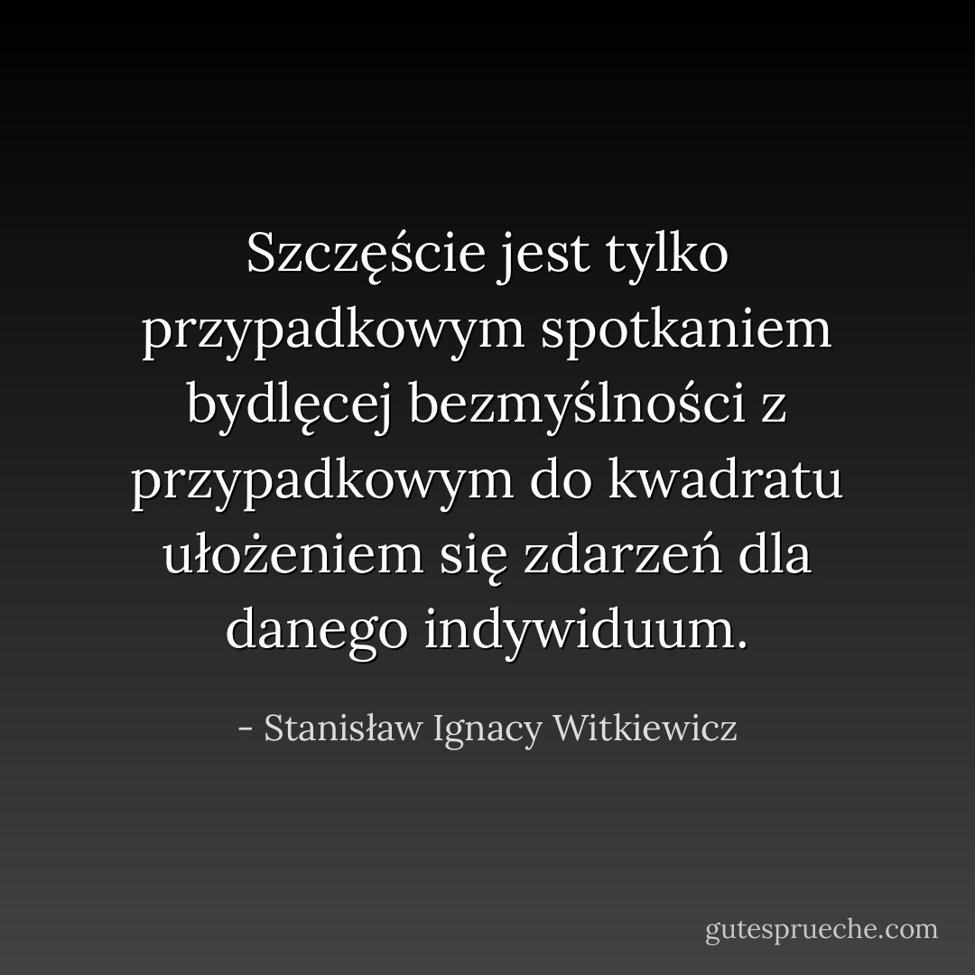 Szczęście jest tylko przypadkowym spotkaniem bydlęcej bezmyślności z przypadkowym do kwadratu ułożeniem się zdarzeń dla danego indywiduum. - Stanisław Ignacy Witkiewicz