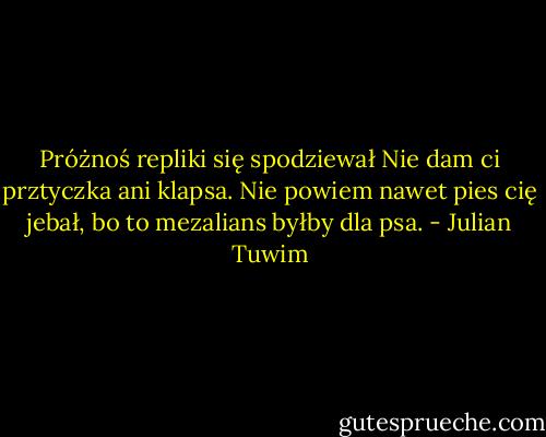 Próżnoś repliki się spodziewał<br />Nie dam ci prztyczka ani klapsa.<br />Nie powiem nawet pies cię jebał,<br />bo to mezalians byłby dla psa. - Julian Tuwim
