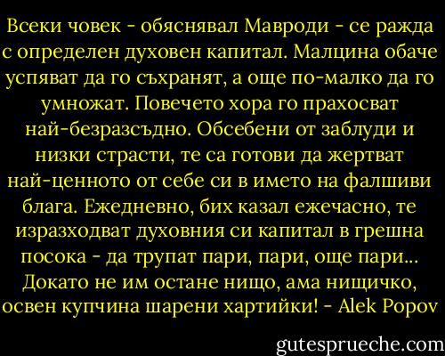 Всеки човек - обяснявал Мавроди - се ражда с определен духовен капитал. Малцина обаче успяват да го съхранят, а още по-малко да го умножат. Повечето хора го прахосват най-безразсъдно. Обсебени от заблуди и низки страсти, те са готови да жертват най-ценното от себе си в името на фалшиви блага. Ежедневно, бих казал ежечасно, те изразходват духовния си капитал в грешна посока - да трупат пари, пари, още пари... Докато не им остане нищо, ама нищичко, освен купчина шарени хартийки! - Alek Popov