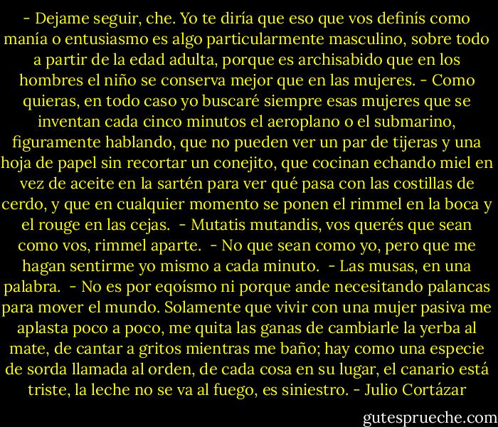 - Dejame seguir, che. Yo te diría que eso que vos definís como manía o entusiasmo es algo particularmente masculino, sobre todo a partir de la edad adulta, porque es archisabido que en los hombres el niño se conserva mejor que en las mujeres.<br />- Como quieras, en todo caso yo buscaré siempre esas mujeres que se inventan cada cinco minutos el aeroplano o el submarino, figuramente hablando, que no pueden ver un par de tijeras y una hoja de papel sin recortar un conejito, que cocinan echando miel en vez de aceite en la sartén para ver qué pasa con las costillas de cerdo, y que en cualquier momento se ponen el rimmel en la boca y el rouge en las cejas.<br /> - Mutatis mutandis, vos querés que sean como vos, rimmel aparte.<br /> - No que sean como yo, pero que me hagan sentirme yo mismo a cada minuto.<br /> - Las musas, en una palabra.<br /> - No es por eqoísmo ni porque ande necesitando palancas para mover el mundo. Solamente que vivir con una mujer pasiva me aplasta poco a poco, me quita las ganas de cambiarle la yerba al mate, de cantar a gritos mientras me baño; hay como una especie de sorda llamada al orden, de cada cosa en su lugar, el canario está triste, la leche no se va al fuego, es siniestro. - Julio Cortázar
