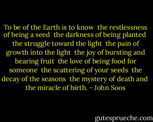 To be of the Earth is to know <br />the restlessness of being a seed <br />the darkness of being planted <br />the struggle toward the light <br />the pain of growth into the light <br />the joy of bursting and bearing fruit <br />the love of being food for someone <br />the scattering of your seeds <br />the decay of the seasons <br />the mystery of death and <br />the miracle of birth. - John Soos