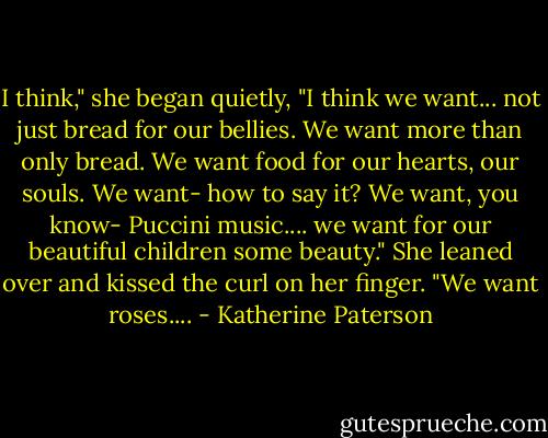 I think," she began quietly, "I think we want... not just bread for our bellies. We want more than only bread. We want food for our hearts, our souls. We want- how to say it? We want, you know- Puccini music.... we want for our beautiful children some beauty." She leaned over and kissed the curl on her finger. "We want roses.... - Katherine Paterson