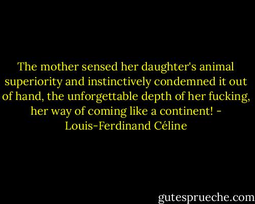 The mother sensed her daughter's animal superiority and instinctively condemned it out of hand, the unforgettable depth of her fucking, her way of coming like a continent! - Louis-Ferdinand Céline