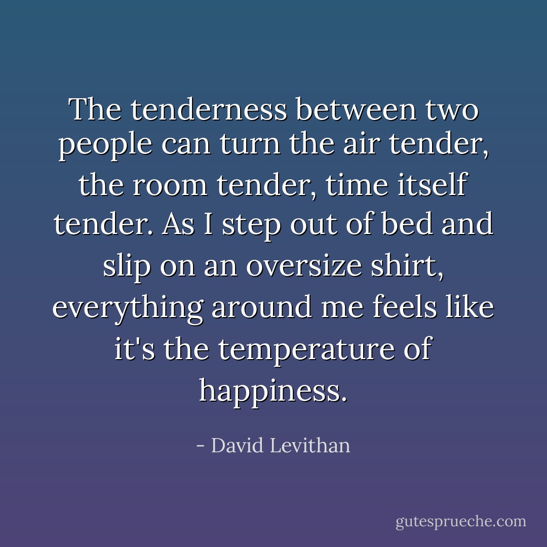 The tenderness between two people can turn the air tender, the room tender, time itself tender. As I step out of bed and slip on an oversize shirt, everything around me feels like it's the temperature of happiness. - David Levithan