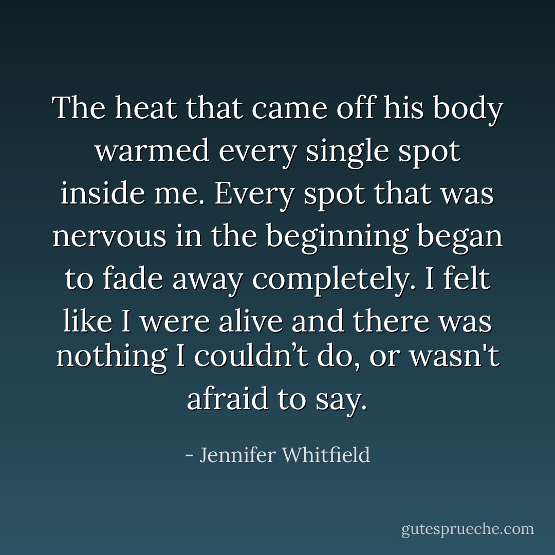 The heat that came off his body warmed every single spot inside me. Every spot that was nervous in the beginning began to fade away completely.<br />I felt like I were alive and there was nothing I couldn’t do, or wasn't afraid to say. - Jennifer Whitfield