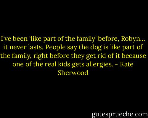 I’ve been ‘like part of the family’ before, Robyn… it never lasts. People say the dog is like part of the family, right before they get rid of it because one of the real kids gets allergies. - Kate Sherwood