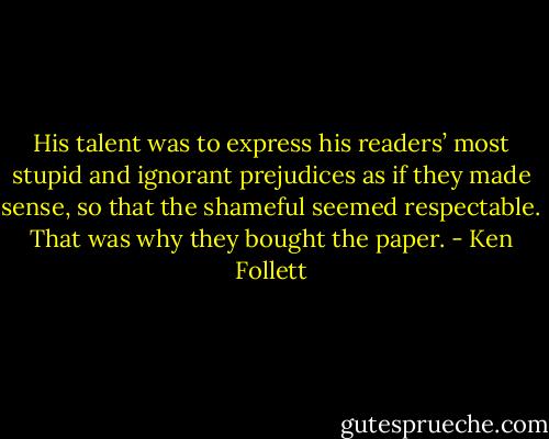 His talent was to express his readers’ most stupid and ignorant prejudices as if they made sense, so that the shameful seemed respectable. That was why they bought the paper. - Ken Follett