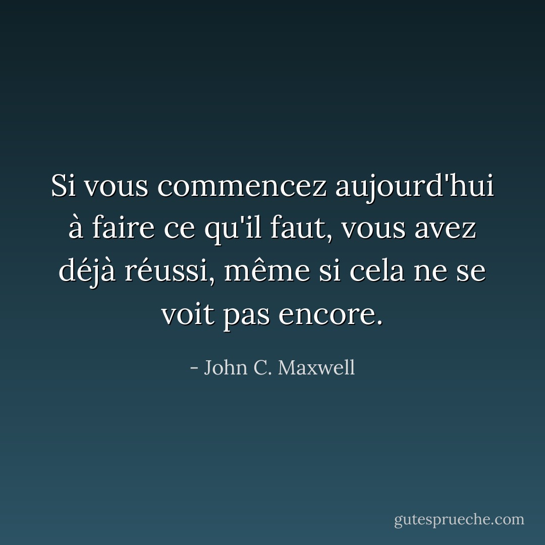 Si vous commencez aujourd'hui à faire ce qu'il faut, vous avez déjà réussi, même si cela ne se voit pas encore. - John C. Maxwell