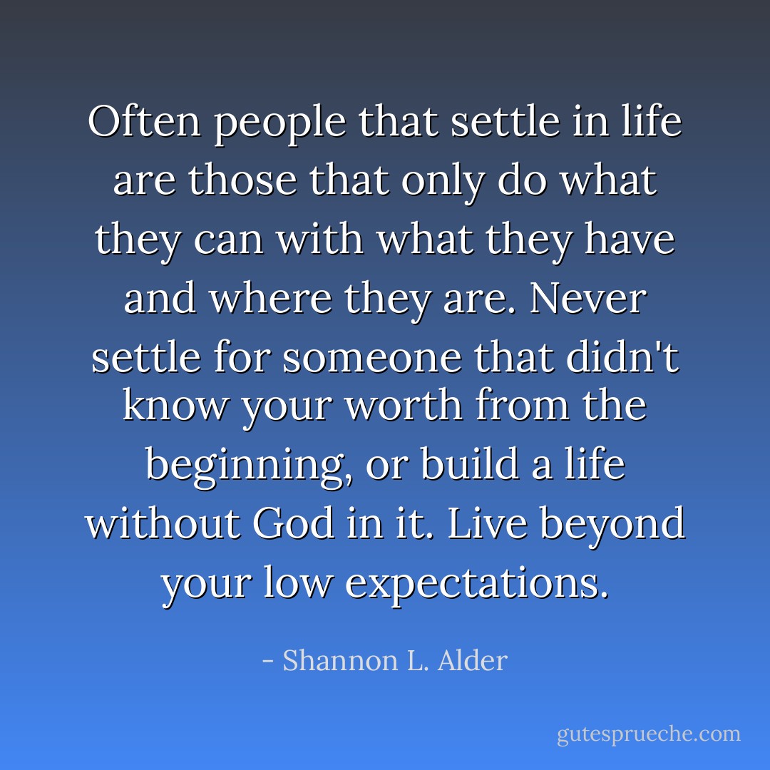 Often people that settle in life are those that only do what they can with what they have and where they are. Never settle for someone that didn't know your worth from the beginning, or build a life without God in it. Live beyond your low expectations. - Shannon L. Alder