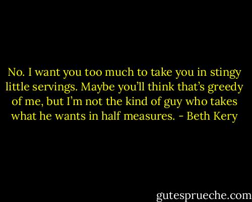 No. I want you too much to take you in stingy little servings. Maybe you’ll think that’s greedy of me, but I’m not the kind of guy who takes what he wants in half measures. - Beth Kery