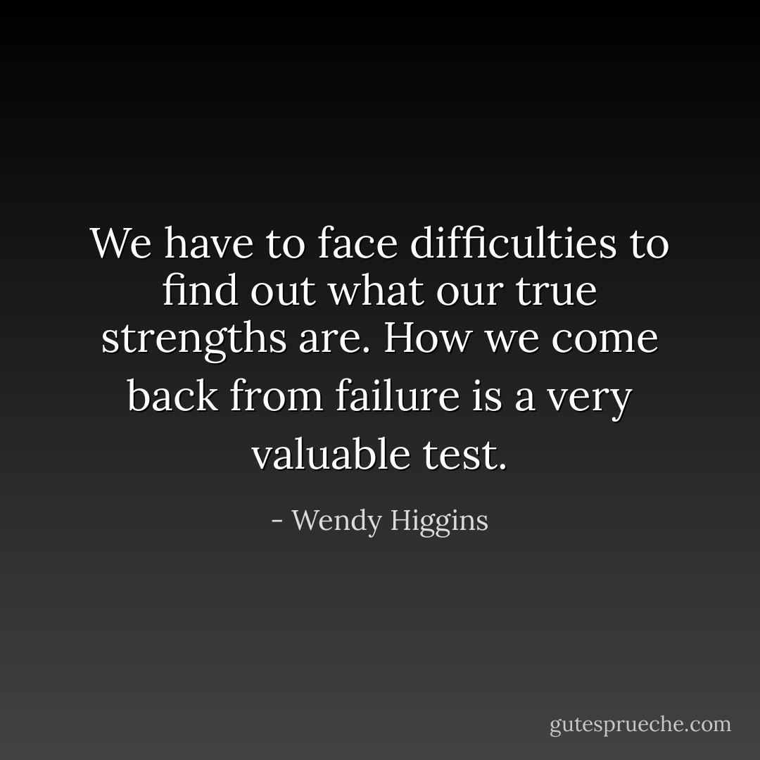 We have to face difficulties to find out what our true strengths are. How we come back from failure is a very valuable test. - Wendy Higgins