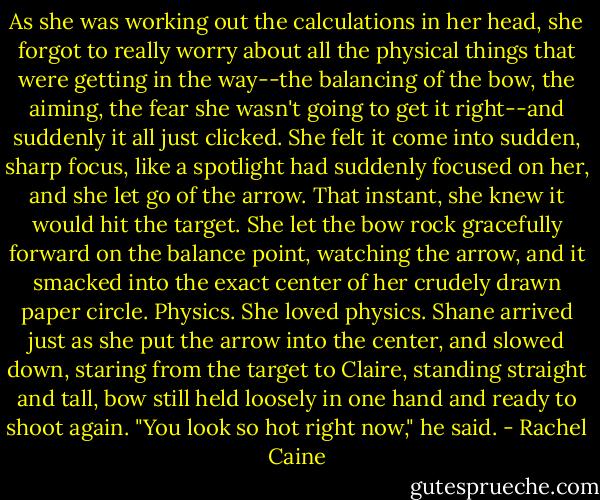 As she was working out the calculations in her head, she forgot to really worry about all the physical things that were getting in the way--the balancing of the bow, the aiming, the fear she wasn't going to get it right--and suddenly it all just clicked. She felt it come into sudden, sharp focus, like a spotlight had suddenly focused on her, and she let go of the arrow. That instant, she knew it would hit the target. She let the bow rock gracefully forward on the balance point, watching the arrow, and it smacked into the exact center of her crudely drawn paper circle. Physics. She loved physics. Shane arrived just as she put the arrow into the center, and slowed down, staring from the target to Claire, standing straight and tall, bow still held loosely in one hand and ready to shoot again. "You look so hot right now," he said. - Rachel Caine