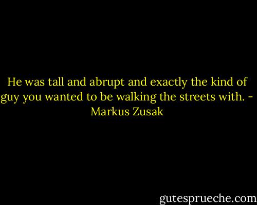 He was tall and abrupt and exactly the kind of guy you wanted to be walking the streets with. - Markus Zusak