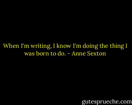 When I'm writing, I know I'm doing the thing I was born to do. - Anne Sexton
