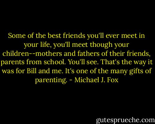 Some of the best friends you'll ever meet in your life, you'll meet though your children--mothers and fathers of their friends, parents from school. You'll see. That's the way it was for Bill and me. It's one of the many gifts of parenting. - Michael J. Fox