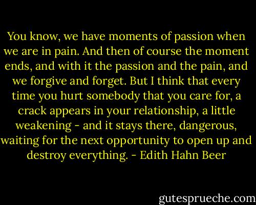 You know, we have moments of passion when we are in pain. And then of course the moment ends, and with it the passion and the pain, and we forgive and forget. But I think that every time you hurt somebody that you care for, a crack appears in your relationship, a little weakening - and it stays there, dangerous, waiting for the next opportunity to open up and destroy everything. - Edith Hahn Beer