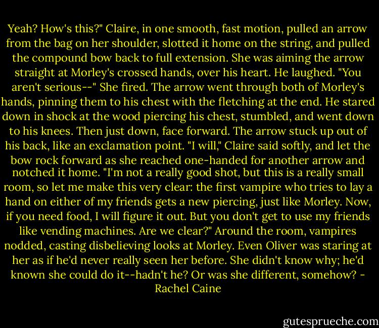 Yeah? How's this?" Claire, in one smooth, fast motion, pulled an arrow from the bag on her shoulder, slotted it home on the string, and pulled the compound bow back to full extension. She was aiming the arrow straight at Morley's crossed hands, over his heart. He laughed. "You aren't serious--" She fired. The arrow went through both of Morley's hands, pinning them to his chest with the fletching at the end. He stared down in shock at the wood piercing his chest, stumbled, and went down to his knees. Then just down, face forward. The arrow stuck up out of his back, like an exclamation point. "I will," Claire said softly, and let the bow rock forward as she reached one-handed for another arrow and notched it home. "I'm not a really good shot, but this is a really small room, so let me make this very clear: the first vampire who tries to lay a hand on either of my friends gets a new piercing, just like Morley. Now, if you need food, I will figure it out. But you don't get to use my friends like vending machines. Are we clear?" Around the room, vampires nodded, casting disbelieving looks at Morley. Even Oliver was staring at her as if he'd never really seen her before. She didn't know why; he'd known she could do it--hadn't he? Or was she different, somehow? - Rachel Caine