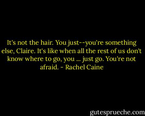 It's not the hair. You just--you're something else, Claire. It's like when all the rest of us don't know where to go, you ... just go. You're not afraid. - Rachel Caine