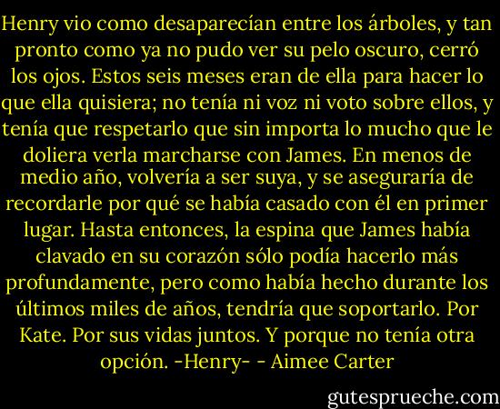 Henry vio como desaparecían entre los árboles, y tan pronto como ya no pudo ver su pelo oscuro, cerró los ojos. Estos seis meses eran de ella para hacer lo que ella quisiera; no tenía ni voz ni voto sobre ellos, y tenía que respetarlo que sin importa lo mucho que le doliera verla marcharse con James.<br />En menos de medio año, volvería a ser suya, y se aseguraría de recordarle por qué se había casado con él en primer lugar. Hasta entonces, la espina que James había clavado en su corazón sólo podía hacerlo más profundamente, pero como había hecho durante los últimos miles de años, tendría que soportarlo.<br />Por Kate. Por sus vidas juntos. Y porque no tenía otra opción.<br />-Henry- - Aimee Carter