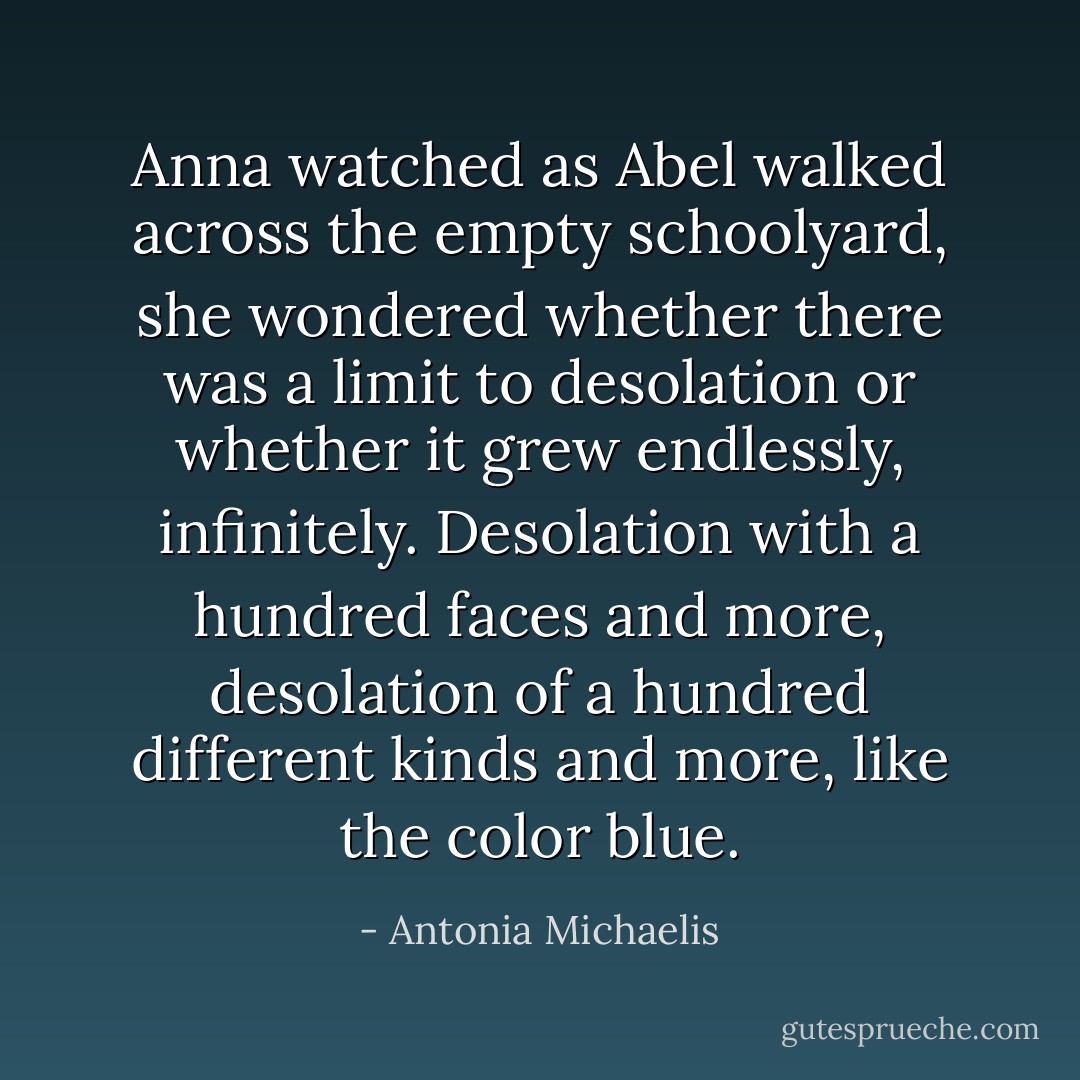 Anna watched as Abel walked across the empty schoolyard, she wondered whether there was a limit to desolation or whether it grew endlessly, infinitely. Desolation with a hundred faces and more, desolation of a hundred different kinds and more, like the color blue. - Antonia Michaelis