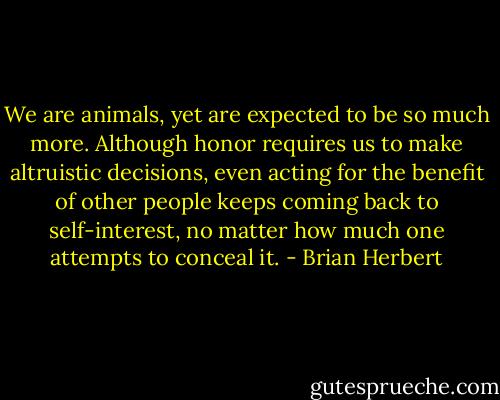 We are animals, yet are expected to be so much more. Although honor requires us to make altruistic decisions, even acting for the benefit of other people keeps coming back to self-interest, no matter how much one attempts to conceal it. - Brian Herbert