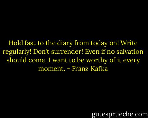 Hold fast to the diary from today on! Write regularly! Don't surrender! Even if no salvation should come, I want to be worthy of it every moment. - Franz Kafka