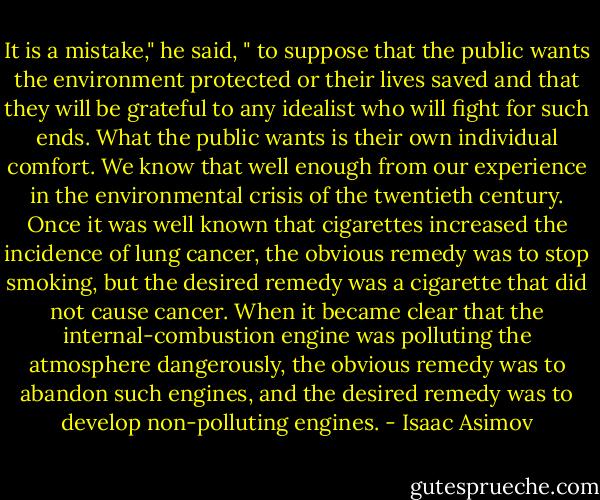 It is a mistake," he said, " to suppose that the public wants the environment protected or their lives saved and that they will be grateful to any idealist who will fight for such ends. What the public wants is their own individual comfort. We know that well enough from our experience in the environmental crisis of the twentieth century. Once it was well known that cigarettes increased the incidence of lung cancer, the obvious remedy was to stop smoking, but the desired remedy was a cigarette that did not cause cancer. When it became clear that the internal-combustion engine was polluting the atmosphere dangerously, the obvious remedy was to abandon such engines, and the desired remedy was to develop non-polluting engines. - Isaac Asimov