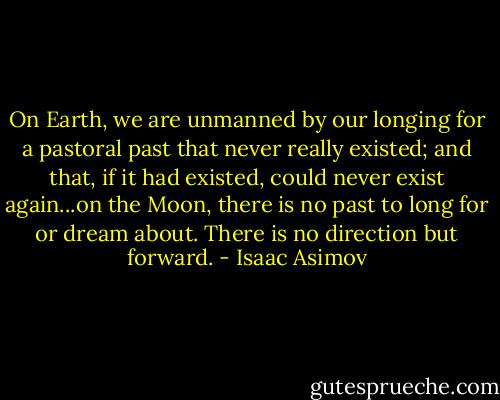 On Earth, we are unmanned by our longing for a pastoral past that never really existed; and that, if it had existed, could never exist again...on the Moon, there is no past to long for or dream about. There is no direction but forward. - Isaac Asimov