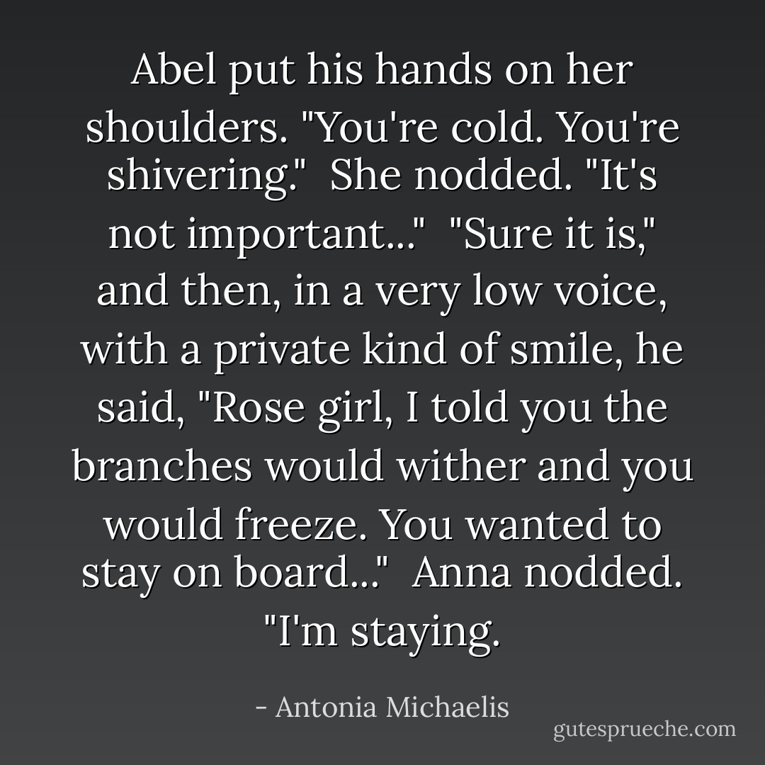 Abel put his hands on her shoulders. "You're cold. You're shivering."<br /> She nodded. "It's not important..."<br /> "Sure it is," and then, in a very low voice, with a private kind of smile, he said, "Rose girl, I told you the branches would wither and you would freeze. You wanted to stay on board..."<br /> Anna nodded. "I'm staying. - Antonia Michaelis
