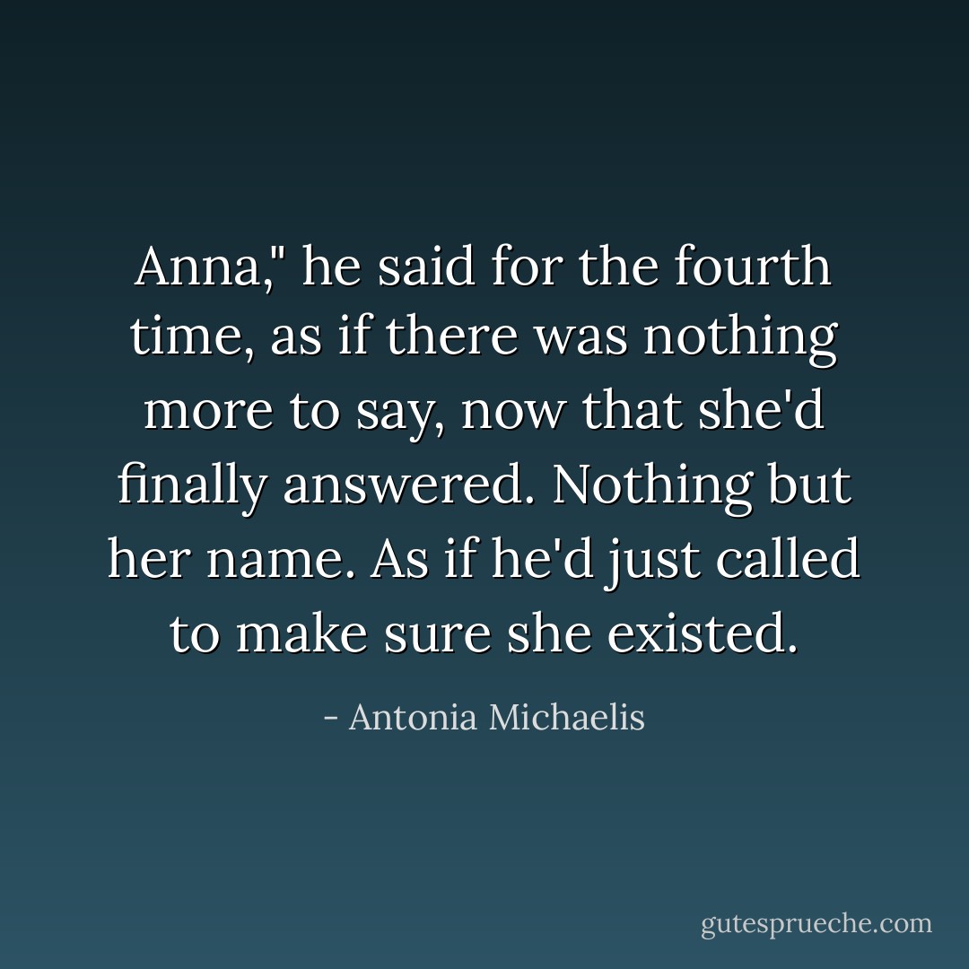 Anna," he said for the fourth time, as if there was nothing more to say, now that she'd finally answered. Nothing but her name. As if he'd just called to make sure she existed. - Antonia Michaelis