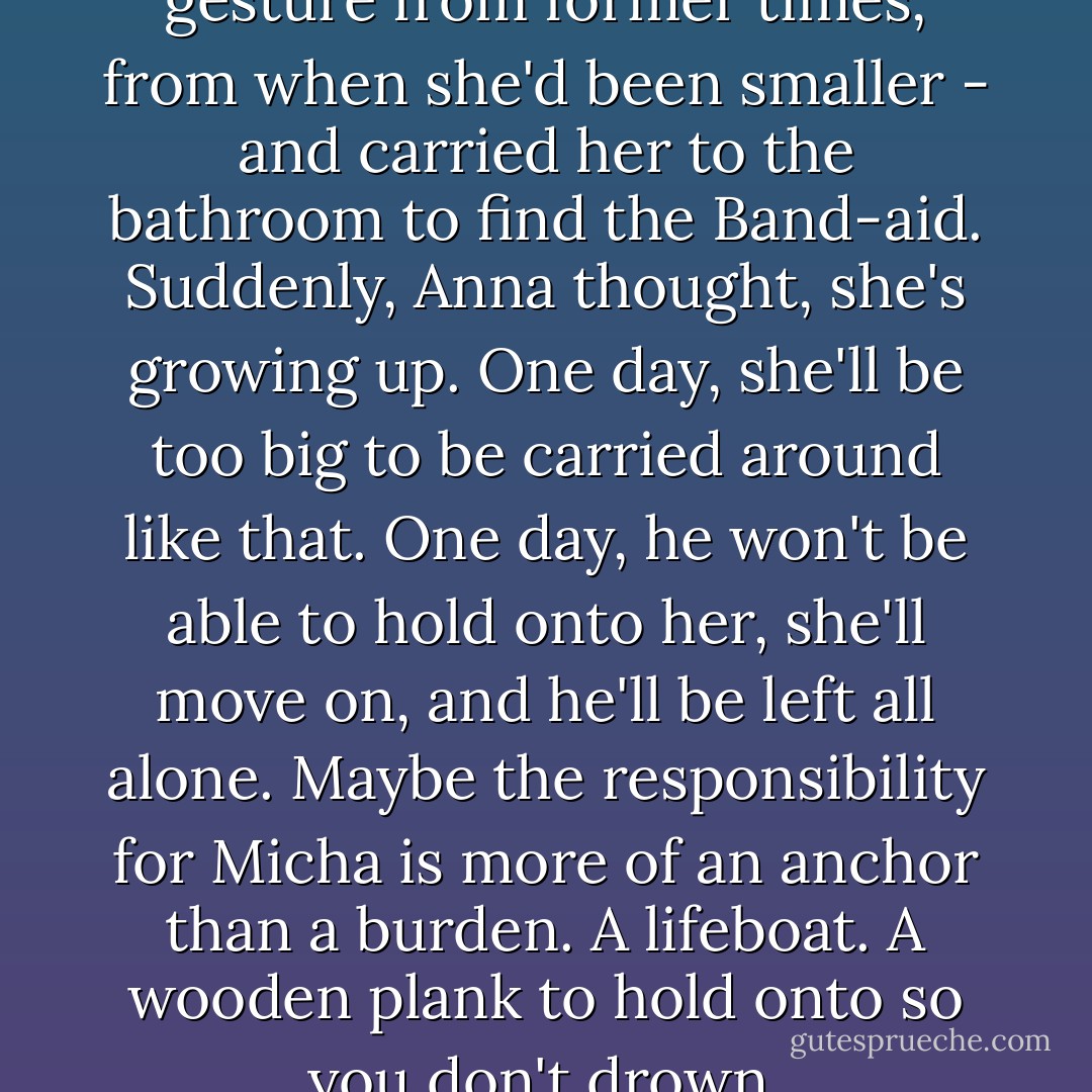 Abel lifted her up - another gesture from former times, from when she'd been smaller - and carried her to the bathroom to find the Band-aid. Suddenly, Anna thought, she's growing up. One day, she'll be too big to be carried around like that. One day, he won't be able to hold onto her, she'll move on, and he'll be left all alone. Maybe the responsibility for Micha is more of an anchor than a burden. A lifeboat. A wooden plank to hold onto so you don't drown. - Antonia Michaelis