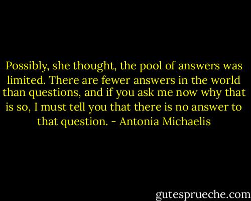 Possibly, she thought, the pool of answers was limited. There are fewer answers in the world than questions, and if you ask me now why that is so, I must tell you that there is no answer to that question. - Antonia Michaelis