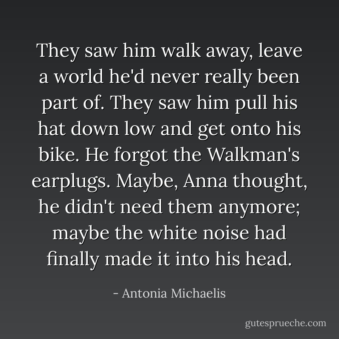 They saw him walk away, leave a world he'd never really been part of. They saw him pull his hat down low and get onto his bike. He forgot the Walkman's earplugs. Maybe, Anna thought, he didn't need them anymore; maybe the white noise had finally made it into his head. - Antonia Michaelis