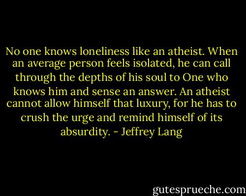 No one knows loneliness like an atheist. When an average person feels isolated, he can call through the depths of his soul to One who knows him and sense an answer. An atheist cannot allow himself that luxury, for he has to crush the urge and remind himself<br />of its absurdity. - Jeffrey Lang