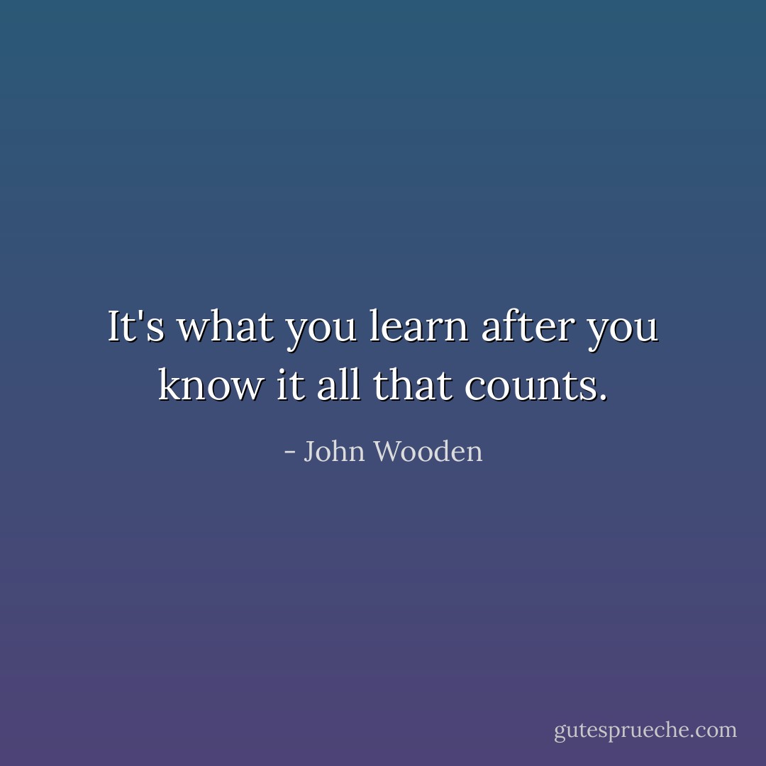 It's what you learn after you know it all that counts. - John Wooden