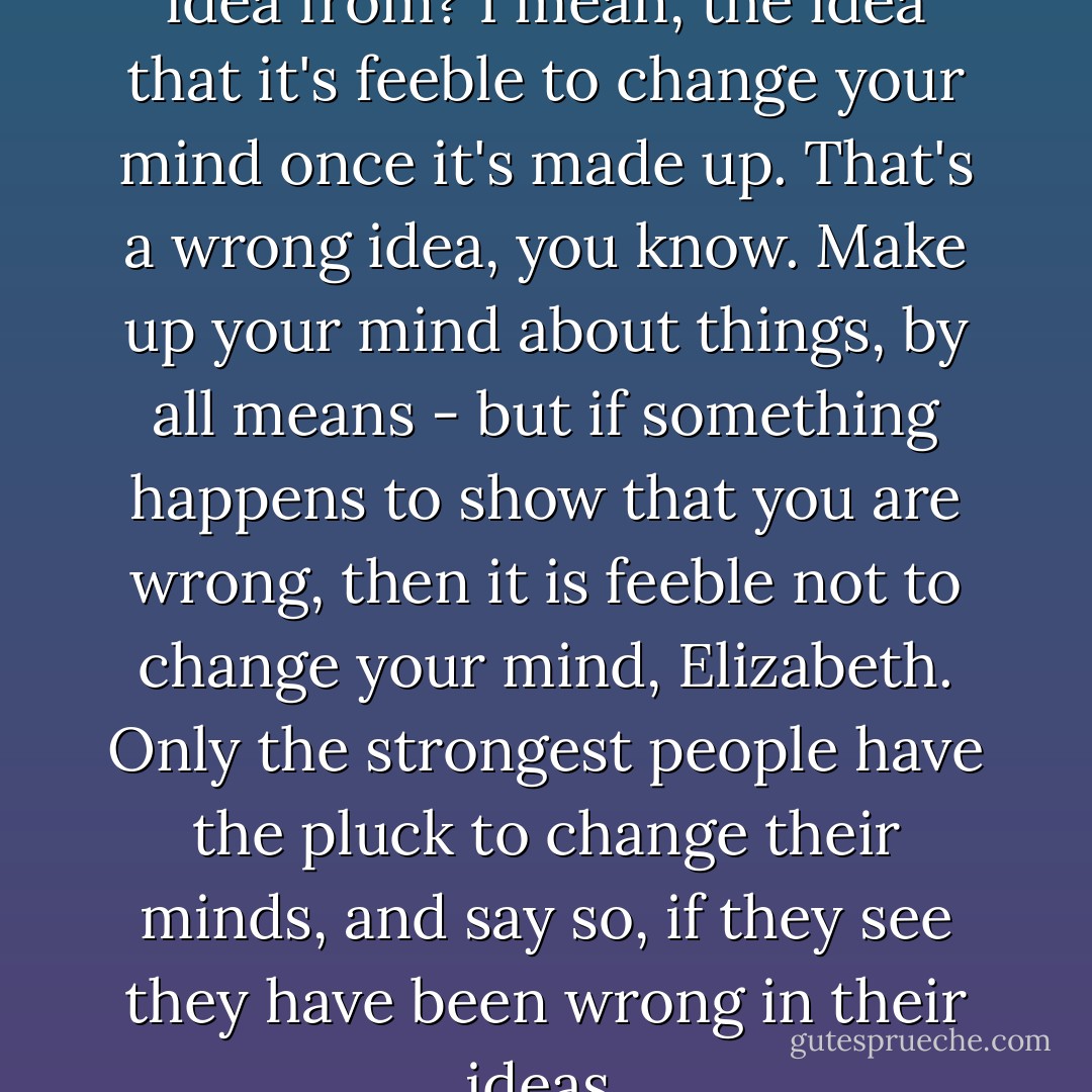 I wonder where you got that idea from? I mean, the idea that it's feeble to change your mind once it's made up. That's a wrong idea, you know. Make up your mind about things, by all means - but if something happens to show that you are wrong, then it is feeble not to change your mind, Elizabeth. Only the strongest people have the pluck to change their minds, and say so, if they see they have been wrong in their ideas. - Enid Blyton