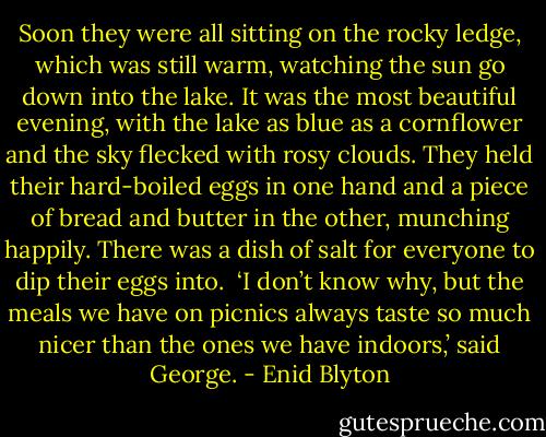 Soon they were all sitting on the rocky ledge, which was still warm, watching the sun go down into the lake. It was the most beautiful evening, with the lake as blue as a cornflower and the sky flecked with rosy clouds. They held their hard-boiled eggs in one hand and a piece of bread and butter in the other, munching happily. There was a dish of salt for everyone to dip their eggs into.<br /><br />‘I don’t know why, but the meals we have on picnics always taste so much nicer than the ones we have indoors,’ said George. - Enid Blyton
