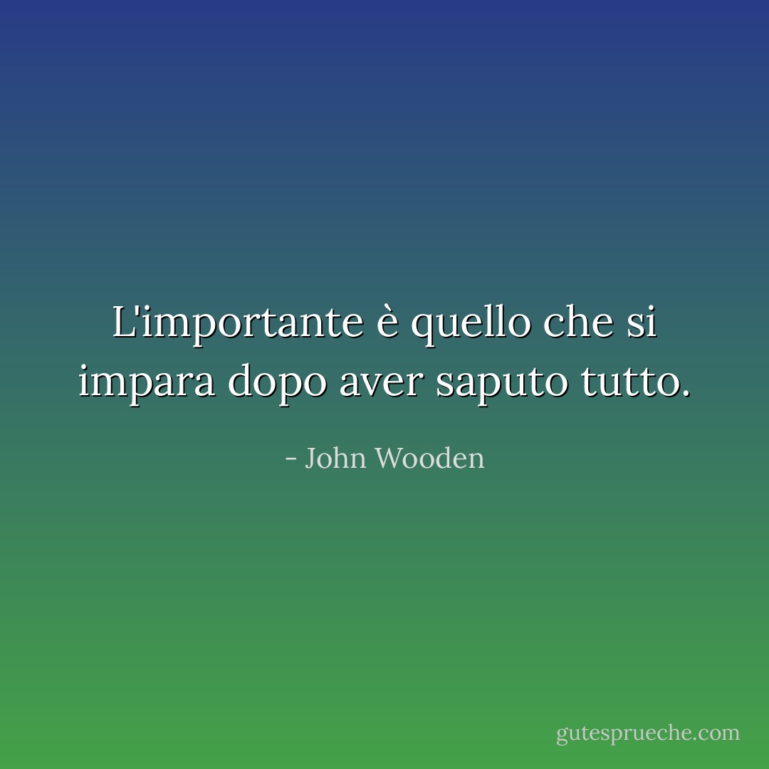 L'importante è quello che si impara dopo aver saputo tutto. - John Wooden